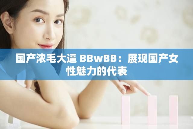 国产浓毛大逼 BBwBB：展现国产女性魅力的代表