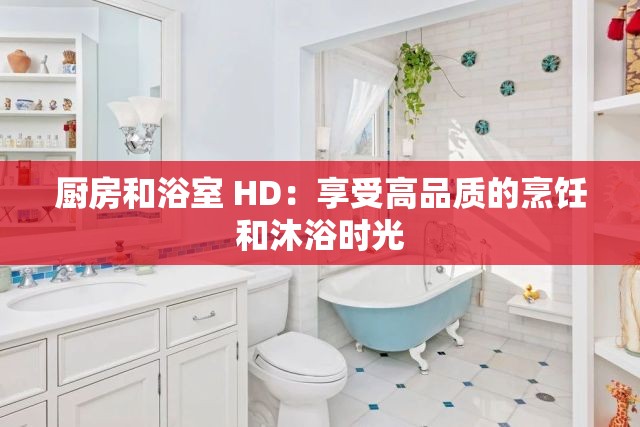 厨房和浴室 HD：享受高品质的烹饪和沐浴时光
