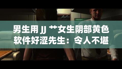 男生用 JJ 艹女生阴部黄色软件好涩先生：令人不堪的低俗内容