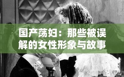 国产荡妇：那些被误解的女性形象与故事