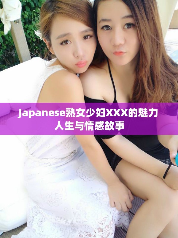 Japanese熟女少妇XXX的魅力人生与情感故事
