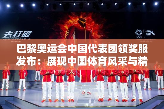巴黎奥运会中国代表团领奖服发布：展现中国体育风采与精神内涵