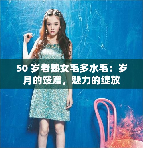 50 岁老熟女毛多水毛：岁月的馈赠，魅力的绽放