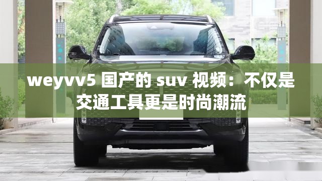 weyvv5 国产的 suv 视频：不仅是交通工具更是时尚潮流