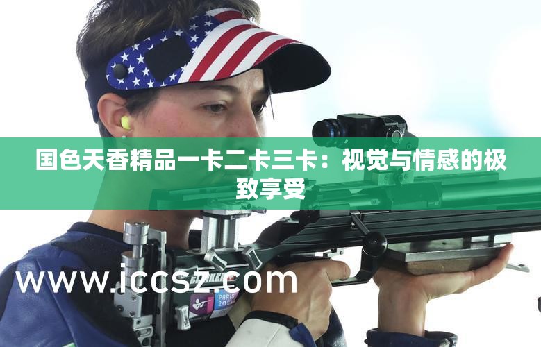 国色天香精品一卡二卡三卡：视觉与情感的极致享受