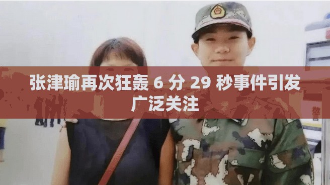 张津瑜再次狂轰 6 分 29 秒事件引发广泛关注