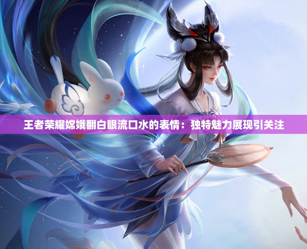 王者荣耀嫦娥翻白眼流口水的表情：独特魅力展现引关注