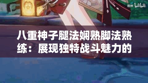 八重神子腿法娴熟脚法熟练：展现独特战斗魅力的风姿