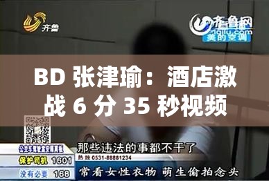 BD 张津瑜：酒店激战 6 分 35 秒视频泄露，浴室哭求