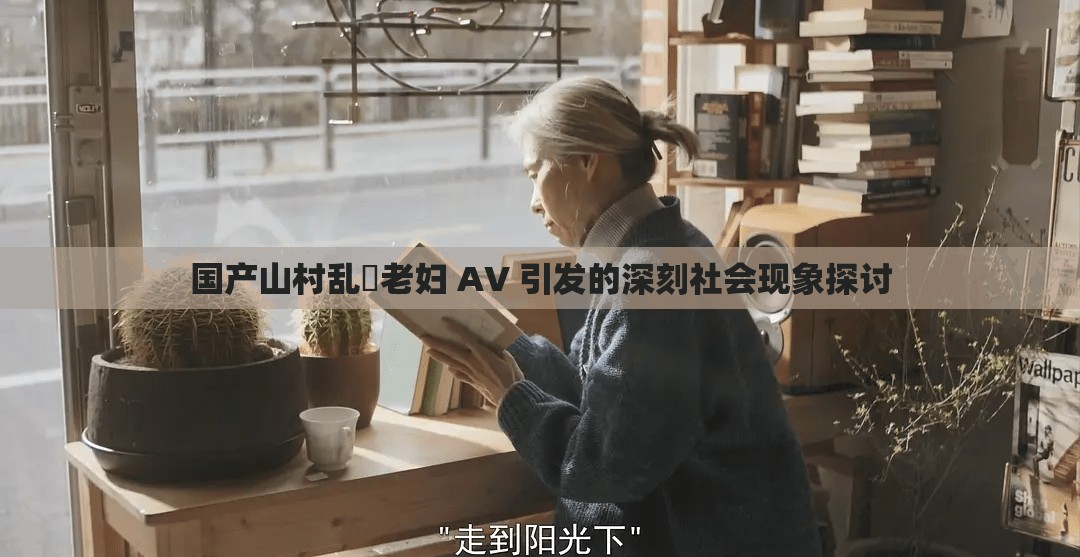 国产山村乱婬老妇 AV 引发的深刻社会现象探讨