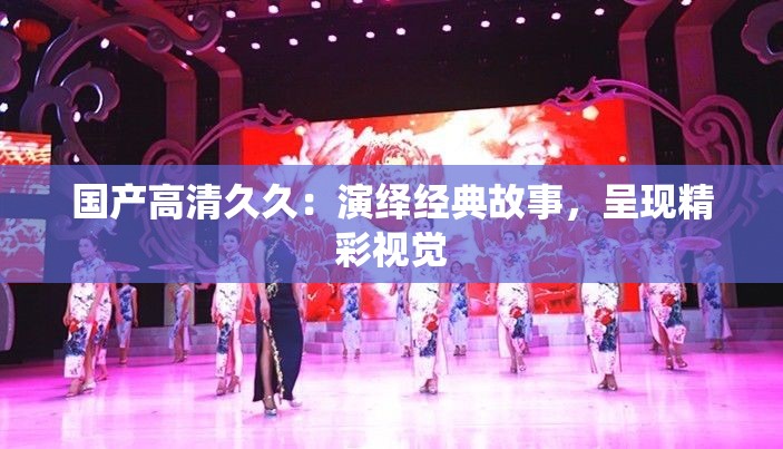 国产高清久久：演绎经典故事，呈现精彩视觉