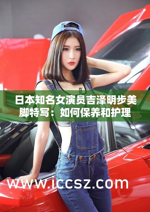 日本知名女演员吉泽明步美脚特写：如何保养和护理