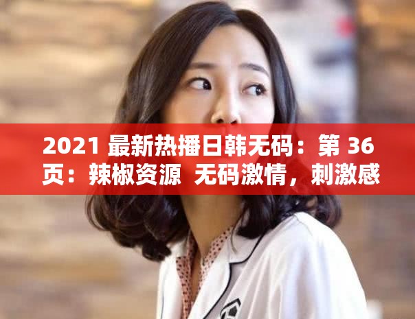 2021 最新热播日韩无码：第 36 页：辣椒资源  无码激情，刺激感官