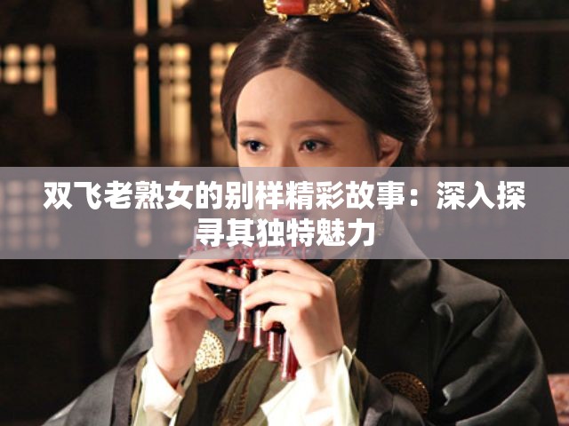 双飞老熟女的别样精彩故事：深入探寻其独特魅力