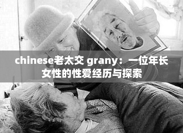chinese老太交 grany：一位年长女性的性爱经历与探索