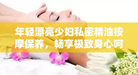 年轻漂亮少妇私密精油按摩保养，畅享极致身心呵护