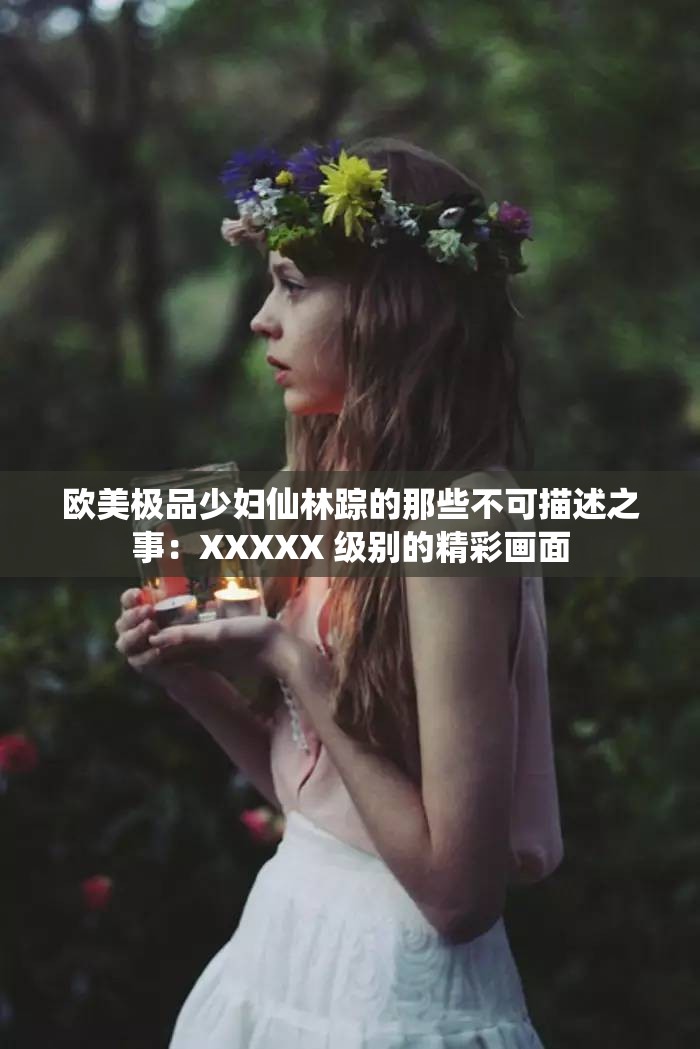 欧美极品少妇仙林踪的那些不可描述之事：XXXXX 级别的精彩画面