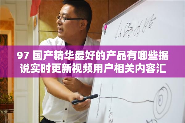 97 国产精华最好的产品有哪些据说实时更新视频用户相关内容汇总