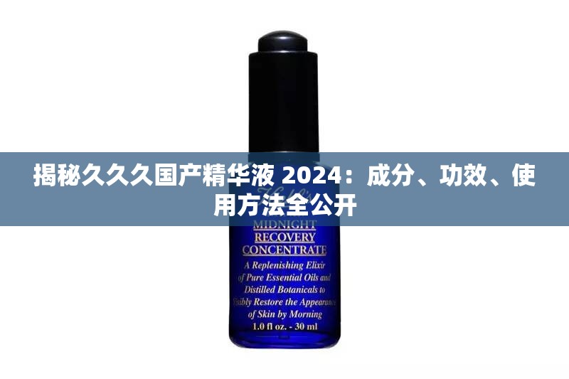 揭秘久久久国产精华液 2024：成分、功效、使用方法全公开