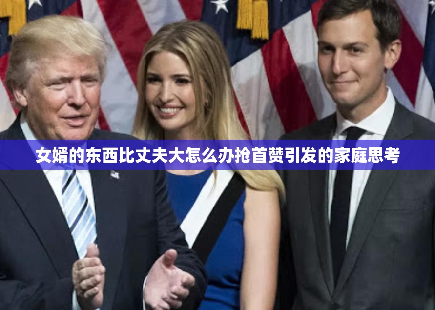 女婿的东西比丈夫大怎么办抢首赞引发的家庭思考