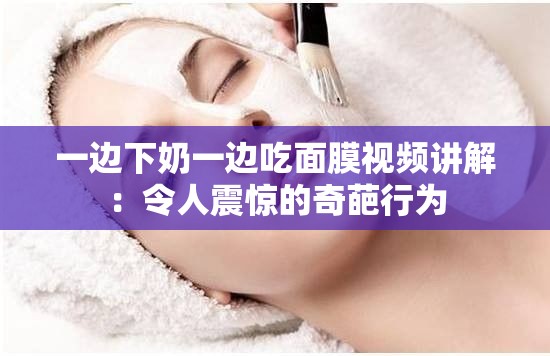 一边下奶一边吃面膜视频讲解：令人震惊的奇葩行为