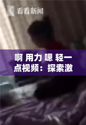 啊 用力 嗯 轻一点视频：探索激情与温柔的极致体验