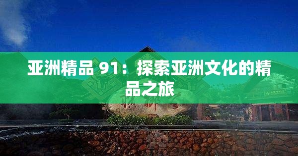 亚洲精品 91：探索亚洲文化的精品之旅