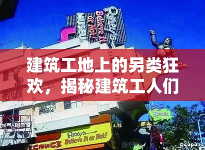 建筑工地上的另类狂欢，揭秘建筑工人们疯狂背后的趣味生活与独特世界