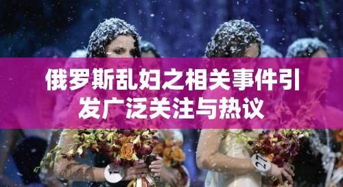 俄罗斯乱妇之相关事件引发广泛关注与热议