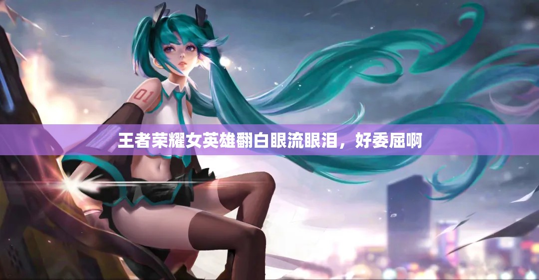 王者荣耀女英雄翻白眼流眼泪，好委屈啊