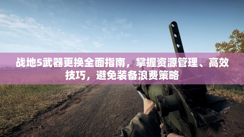 战地5武器更换全面指南，掌握资源管理、高效技巧，避免装备浪费策略
