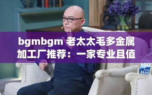 bgmbgm 老太太毛多金属加工厂推荐：一家专业且值得信赖的加工厂