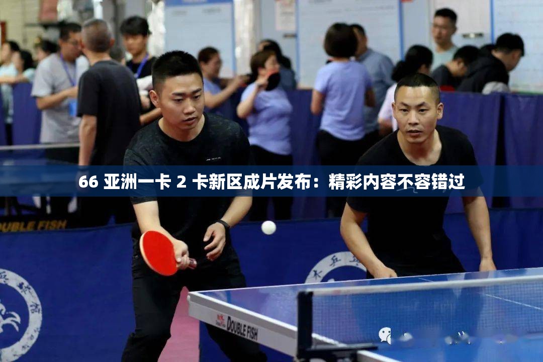 66 亚洲一卡 2 卡新区成片发布：精彩内容不容错过