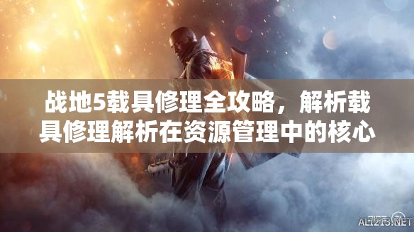 战地5载具修理全攻略，解析载具修理解析在资源管理中的核心作用与实用技巧