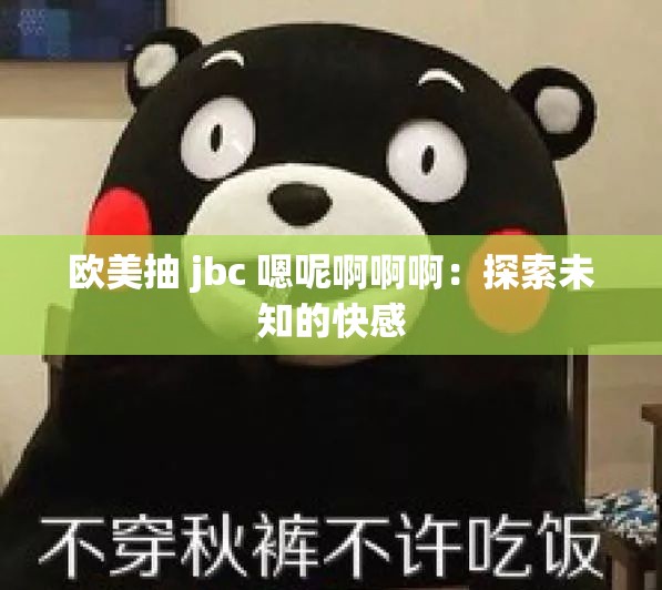 欧美抽 jbc 嗯呢啊啊啊：探索未知的快感