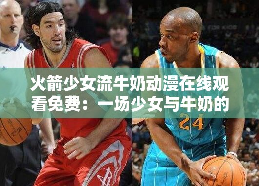火箭少女流牛奶动漫在线观看免费：一场少女与牛奶的奇妙冒险