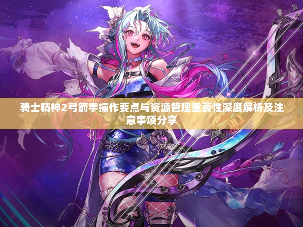 骑士精神2弓箭手操作要点与资源管理重要性深度解析及注意事项分享
