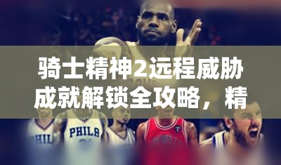 骑士精神2远程威胁成就解锁全攻略，精准掌握一击技巧，荣耀加冕战场之巅