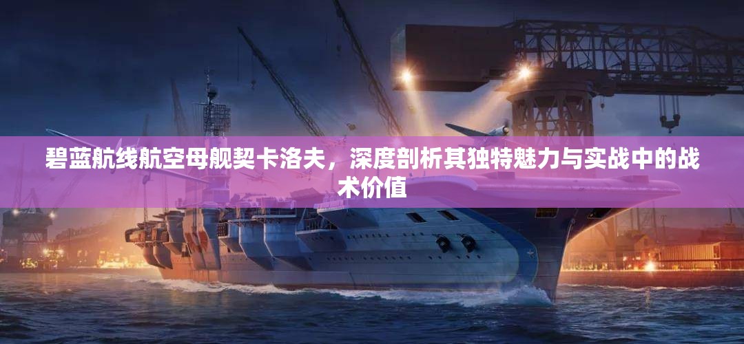 碧蓝航线航空母舰契卡洛夫，深度剖析其独特魅力与实战中的战术价值