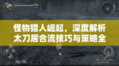 怪物猎人崛起，深度解析太刀居合流技巧与策略全攻略