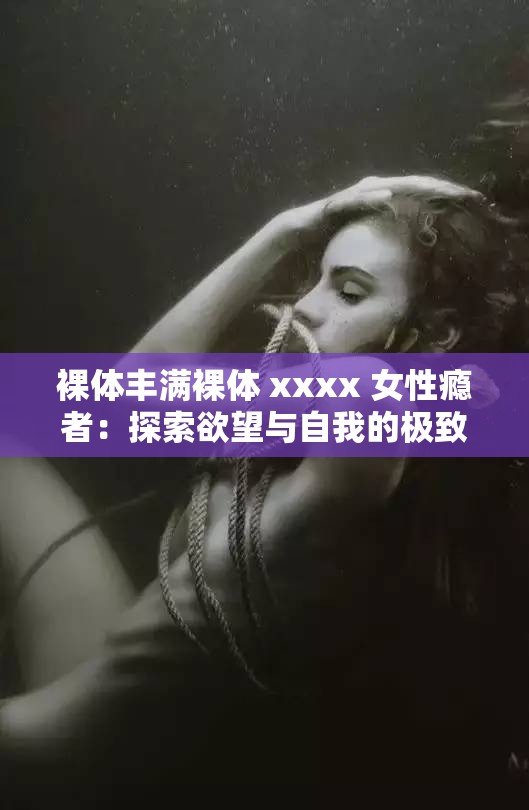 裸体丰满裸体 xxxx 女性瘾者：探索欲望与自我的极致之旅