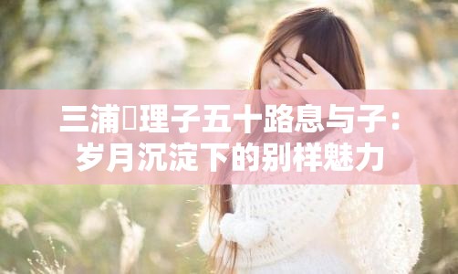 三浦恵理子五十路息与子：岁月沉淀下的别样魅力