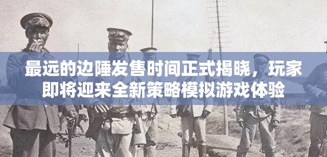 最远的边陲发售时间正式揭晓，玩家即将迎来全新策略模拟游戏体验