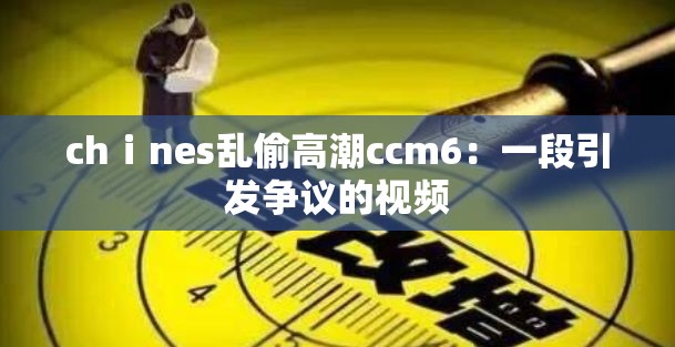 chⅰnes乱偷高潮ccm6：一段引发争议的视频