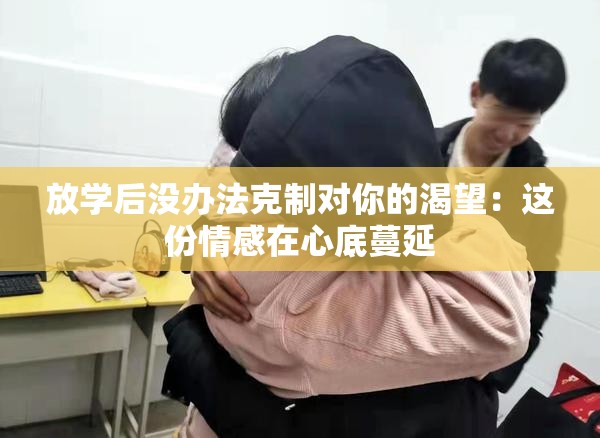 放学后没办法克制对你的渴望：这份情感在心底蔓延