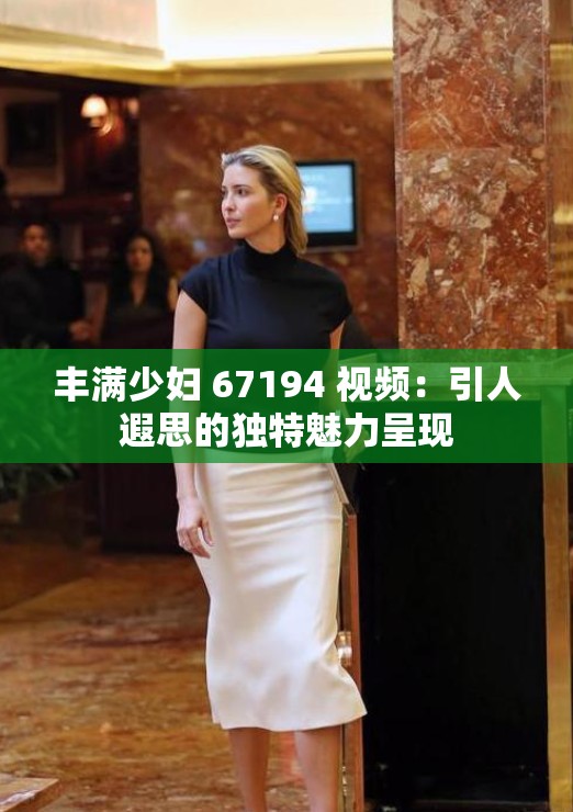 丰满少妇 67194 视频：引人遐思的独特魅力呈现