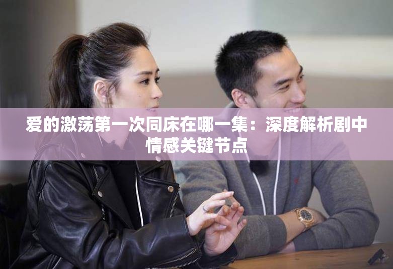 爱的激荡第一次同床在哪一集：深度解析剧中情感关键节点