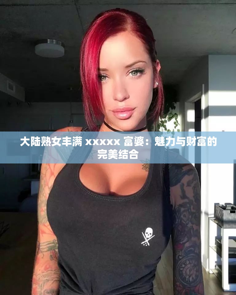 大陆熟女丰满 xxxxx 富婆：魅力与财富的完美结合