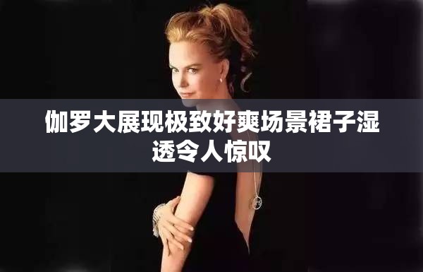 伽罗大展现极致好爽场景裙子湿透令人惊叹