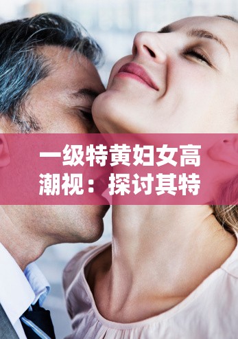 一级特黄妇女高潮视：探讨其特点与影响